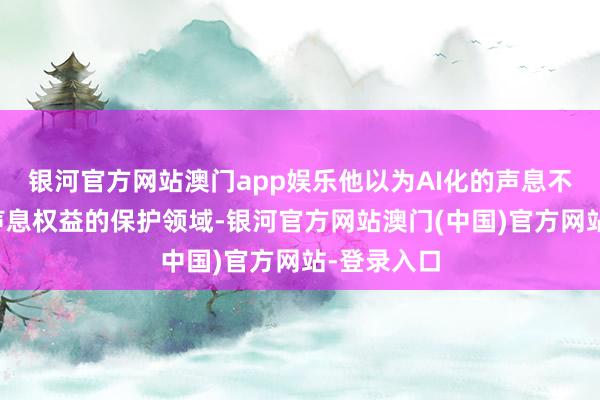 银河官方网站澳门app娱乐他以为AI化的声息不应当纳入声息权益的保护领域-银河官方网站澳门(中国)官方网站-登录入口