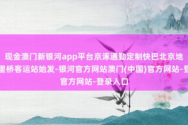现金澳门新银河app平台京涿通勤定制快巴北京地区由六里桥客运站始发-银河官方网站澳门(中国)官方网站-登录入口