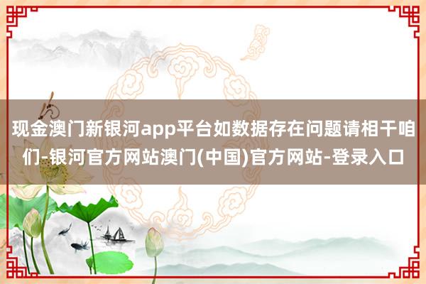 现金澳门新银河app平台如数据存在问题请相干咱们-银河官方网站澳门(中国)官方网站-登录入口
