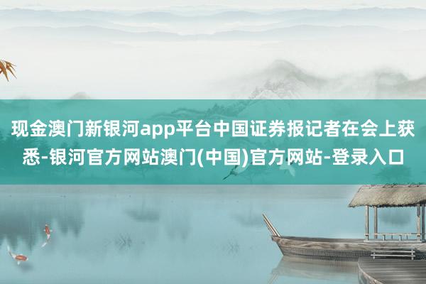 现金澳门新银河app平台中国证券报记者在会上获悉-银河官方网站澳门(中国)官方网站-登录入口