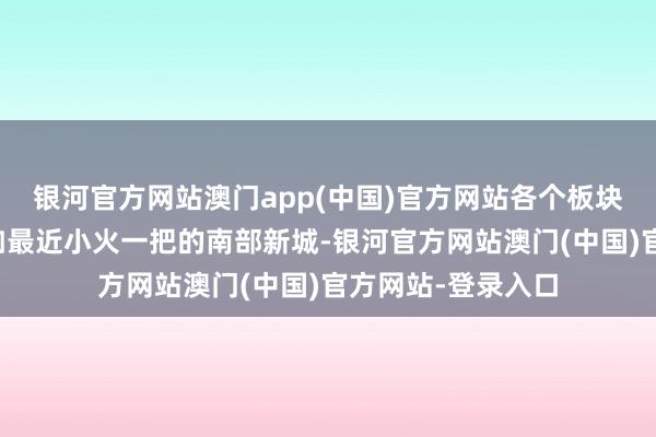 银河官方网站澳门app(中国)官方网站各个板块一直极速发展比如最近小火一把的南部新城-银河官方网站澳门(中国)官方网站-登录入口