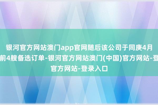 银河官方网站澳门app官网随后该公司于同庚4月现实了前4艘备选订单-银河官方网站澳门(中国)官方网站-登录入口