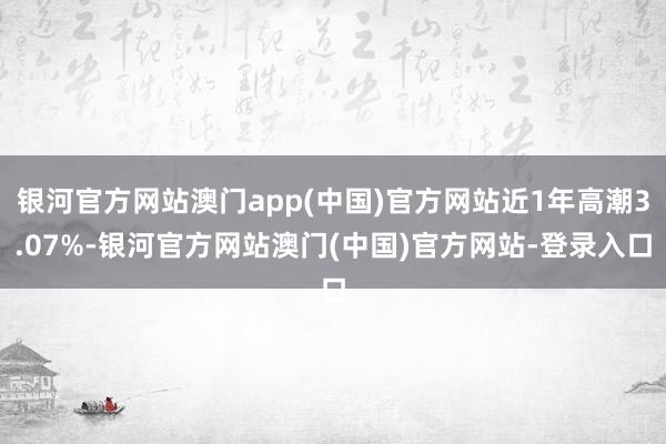 银河官方网站澳门app(中国)官方网站近1年高潮3.07%-银河官方网站澳门(中国)官方网站-登录入口