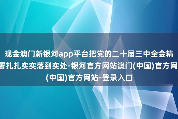 现金澳门新银河app平台把党的二十届三中全会精神和战略部署扎扎实实落到实处-银河官方网站澳门(中国)官方网站-登录入口