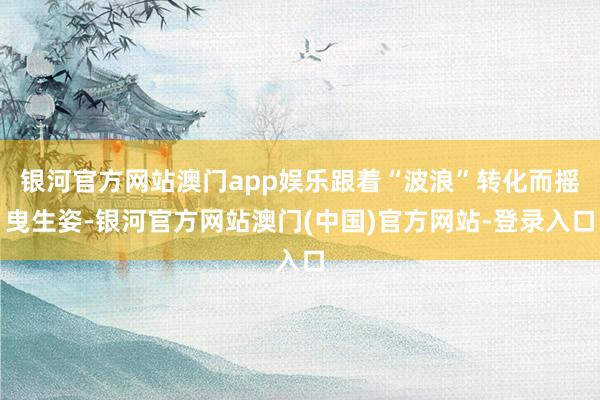 银河官方网站澳门app娱乐跟着“波浪”转化而摇曳生姿-银河官方网站澳门(中国)官方网站-登录入口