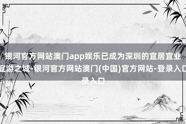 银河官方网站澳门app娱乐已成为深圳的宜居宜业宜游之城-银河官方网站澳门(中国)官方网站-登录入口