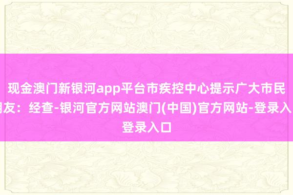 现金澳门新银河app平台市疾控中心提示广大市民朋友：经查-银河官方网站澳门(中国)官方网站-登录入口