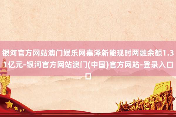 银河官方网站澳门娱乐网嘉泽新能现时两融余额1.31亿元-银河官方网站澳门(中国)官方网站-登录入口