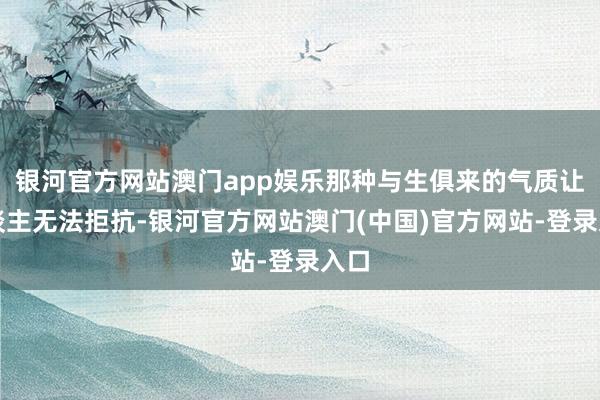 银河官方网站澳门app娱乐那种与生俱来的气质让东谈主无法拒抗-银河官方网站澳门(中国)官方网站-登录入口