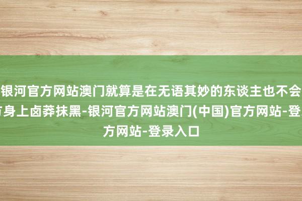 银河官方网站澳门就算是在无语其妙的东谈主也不会往我方身上卤莽抹黑-银河官方网站澳门(中国)官方网站-登录入口