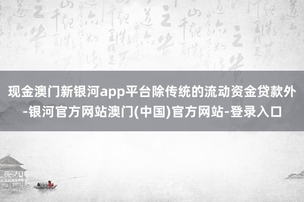 现金澳门新银河app平台除传统的流动资金贷款外-银河官方网站澳门(中国)官方网站-登录入口