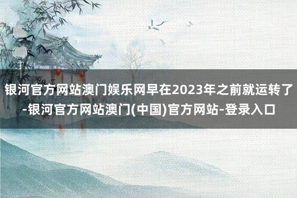 银河官方网站澳门娱乐网早在2023年之前就运转了-银河官方网站澳门(中国)官方网站-登录入口