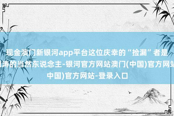 现金澳门新银河app平台这位庆幸的“捡漏”者是一位名叫刘涛的当然东说念主-银河官方网站澳门(中国)官方网站-登录入口