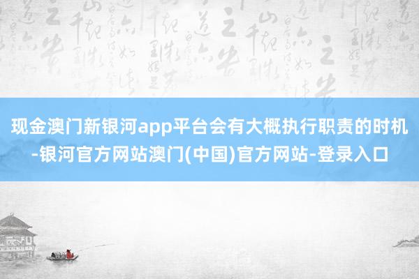 现金澳门新银河app平台会有大概执行职责的时机-银河官方网站澳门(中国)官方网站-登录入口