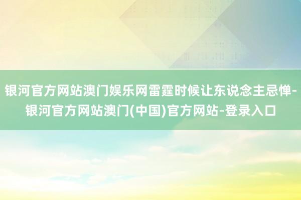 银河官方网站澳门娱乐网雷霆时候让东说念主忌惮-银河官方网站澳门(中国)官方网站-登录入口