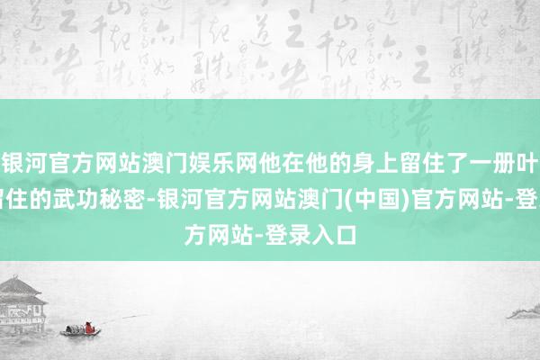 银河官方网站澳门娱乐网他在他的身上留住了一册叶轻眉留住的武功秘密-银河官方网站澳门(中国)官方网站-登录入口