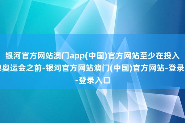银河官方网站澳门app(中国)官方网站至少在投入巴黎奥运会之前-银河官方网站澳门(中国)官方网站-登录入口
