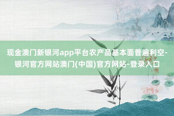 现金澳门新银河app平台农产品基本面普遍利空-银河官方网站澳门(中国)官方网站-登录入口