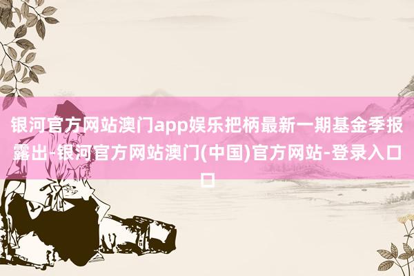 银河官方网站澳门app娱乐把柄最新一期基金季报露出-银河官方网站澳门(中国)官方网站-登录入口