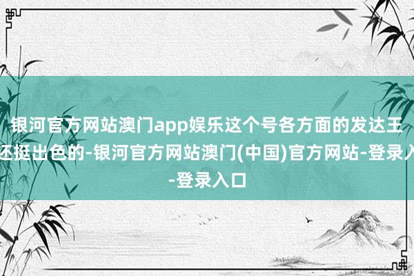 银河官方网站澳门app娱乐这个号各方面的发达王人还挺出色的-银河官方网站澳门(中国)官方网站-登录入口
