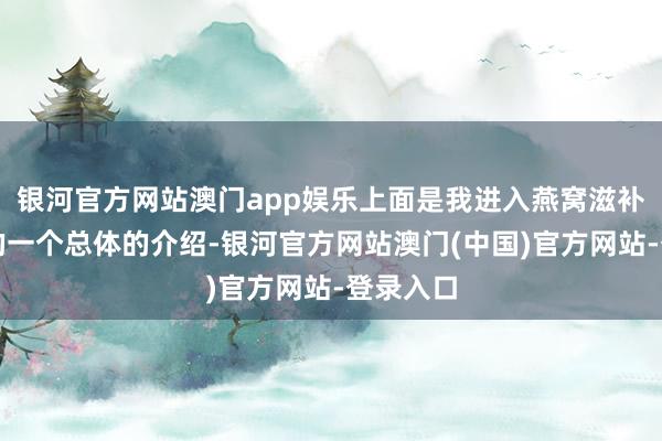 银河官方网站澳门app娱乐上面是我进入燕窝滋补行业后的一个总体的介绍-银河官方网站澳门(中国)官方网站-登录入口