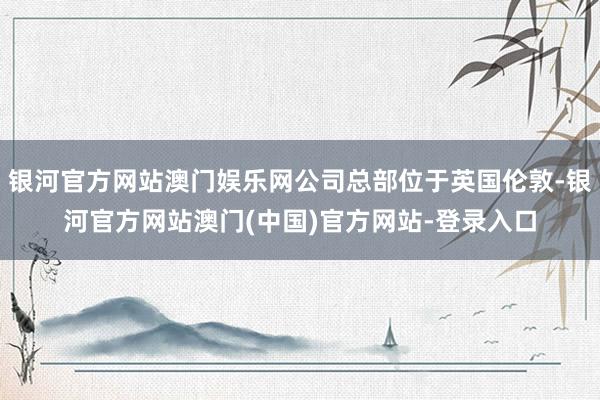 银河官方网站澳门娱乐网公司总部位于英国伦敦-银河官方网站澳门(中国)官方网站-登录入口