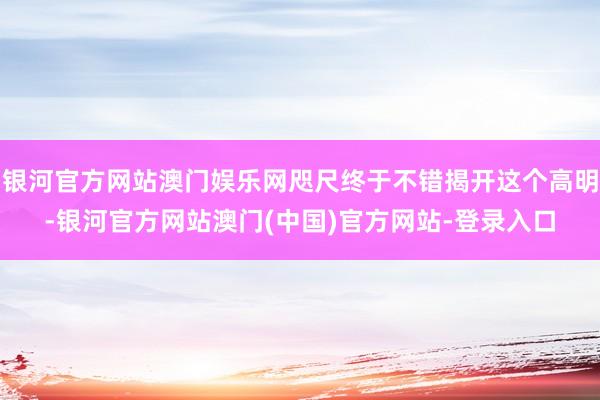 银河官方网站澳门娱乐网咫尺终于不错揭开这个高明-银河官方网站澳门(中国)官方网站-登录入口