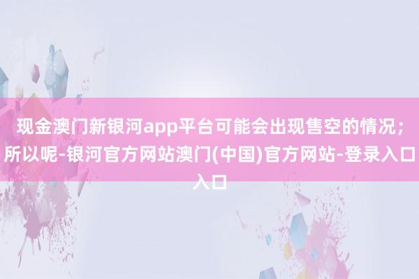 现金澳门新银河app平台可能会出现售空的情况；所以呢-银河官方网站澳门(中国)官方网站-登录入口
