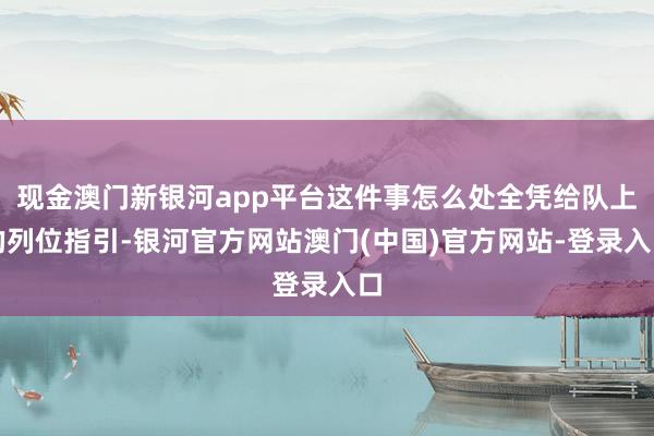 现金澳门新银河app平台这件事怎么处全凭给队上的列位指引-银河官方网站澳门(中国)官方网站-登录入口