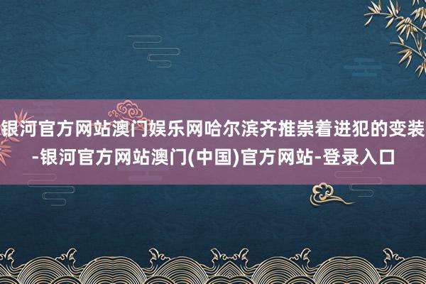 银河官方网站澳门娱乐网哈尔滨齐推崇着进犯的变装-银河官方网站澳门(中国)官方网站-登录入口