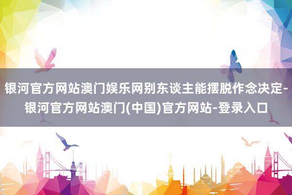 银河官方网站澳门娱乐网别东谈主能摆脱作念决定-银河官方网站澳门(中国)官方网站-登录入口