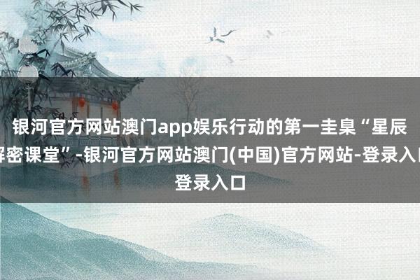 银河官方网站澳门app娱乐行动的第一圭臬“星辰解密课堂”-银河官方网站澳门(中国)官方网站-登录入口
