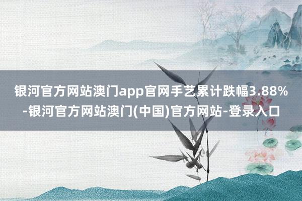 银河官方网站澳门app官网手艺累计跌幅3.88%-银河官方网站澳门(中国)官方网站-登录入口