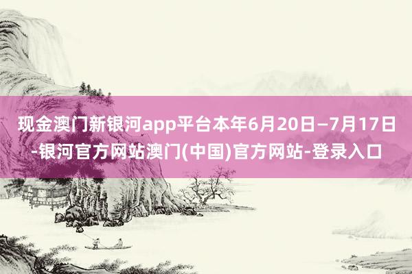 现金澳门新银河app平台本年6月20日—7月17日-银河官方网站澳门(中国)官方网站-登录入口