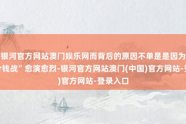 银河官方网站澳门娱乐网而背后的原因不单是是因为车市“价钱战”愈演愈烈-银河官方网站澳门(中国)官方网站-登录入口