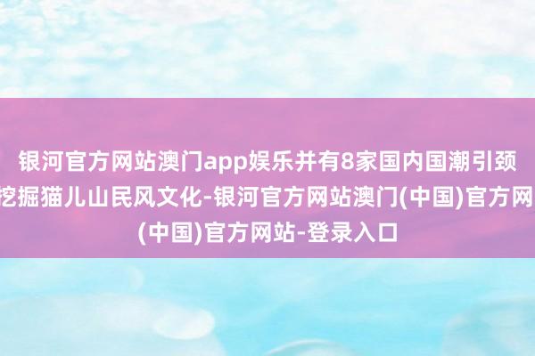 银河官方网站澳门app娱乐并有8家国内国潮引颈品牌入驻；挖掘猫儿山民风文化-银河官方网站澳门(中国)官方网站-登录入口