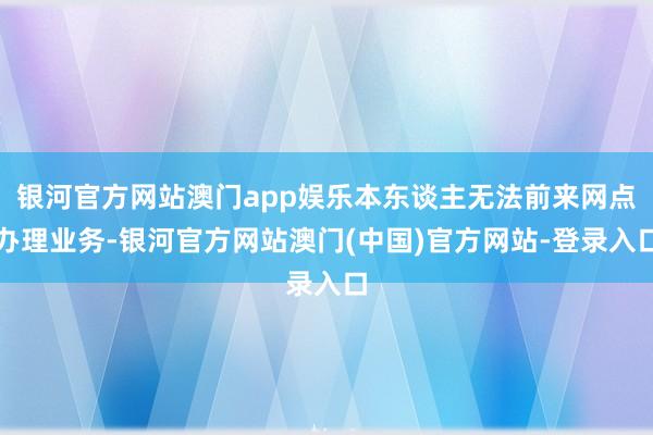 银河官方网站澳门app娱乐本东谈主无法前来网点办理业务-银河官方网站澳门(中国)官方网站-登录入口