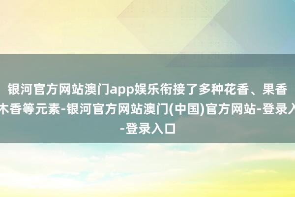 银河官方网站澳门app娱乐衔接了多种花香、果香、木香等元素-银河官方网站澳门(中国)官方网站-登录入口