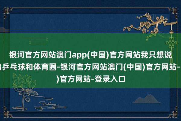 银河官方网站澳门app(中国)官方网站我只想说饭圈滚出乒乓球和体育圈-银河官方网站澳门(中国)官方网站-登录入口