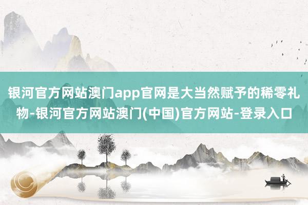 银河官方网站澳门app官网是大当然赋予的稀零礼物-银河官方网站澳门(中国)官方网站-登录入口