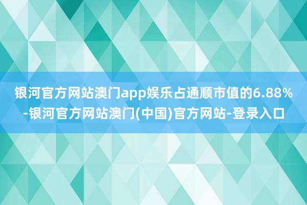 银河官方网站澳门app娱乐占通顺市值的6.88%-银河官方网站澳门(中国)官方网站-登录入口
