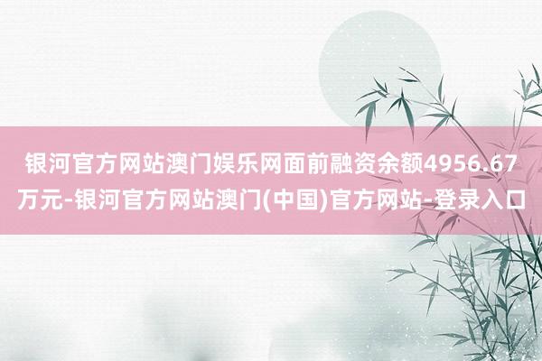 银河官方网站澳门娱乐网面前融资余额4956.67万元-银河官方网站澳门(中国)官方网站-登录入口