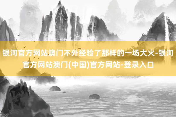 银河官方网站澳门不外经验了那样的一场大火-银河官方网站澳门(中国)官方网站-登录入口