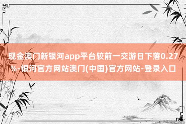现金澳门新银河app平台较前一交游日下落0.27%-银河官方网站澳门(中国)官方网站-登录入口