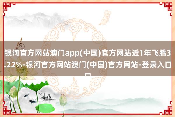 银河官方网站澳门app(中国)官方网站近1年飞腾3.22%-银河官方网站澳门(中国)官方网站-登录入口