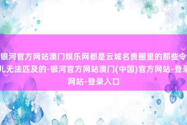 银河官方网站澳门娱乐网都是云城名贵圈里的那些令郎哥儿无法匹及的-银河官方网站澳门(中国)官方网站-登录入口