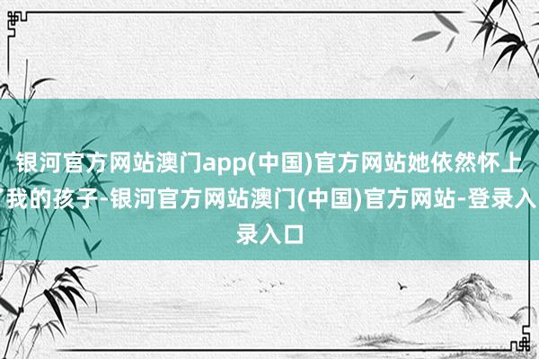 银河官方网站澳门app(中国)官方网站她依然怀上了我的孩子-银河官方网站澳门(中国)官方网站-登录入口