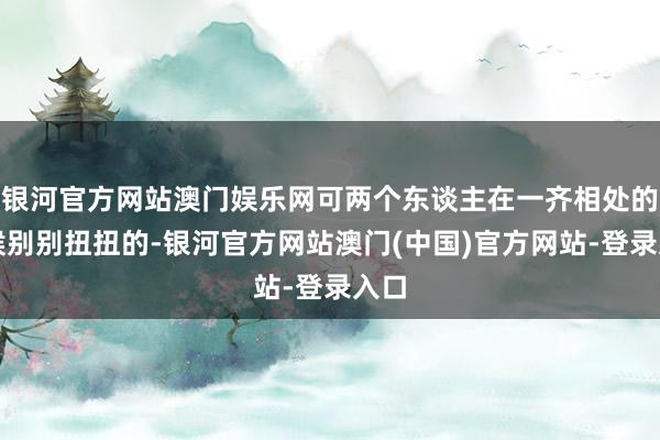 银河官方网站澳门娱乐网可两个东谈主在一齐相处的时候别别扭扭的-银河官方网站澳门(中国)官方网站-登录入口