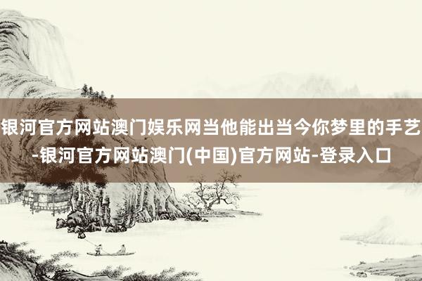 银河官方网站澳门娱乐网当他能出当今你梦里的手艺-银河官方网站澳门(中国)官方网站-登录入口