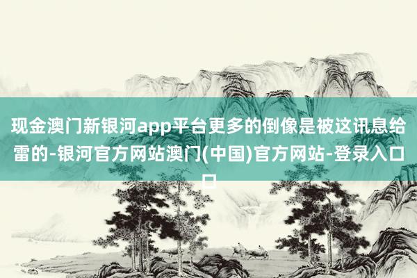现金澳门新银河app平台更多的倒像是被这讯息给雷的-银河官方网站澳门(中国)官方网站-登录入口